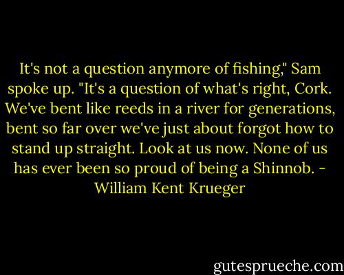 It's not a question anymore of fishing," Sam spoke up. "It's a question of what's right, Cork. We've bent like reeds in a river for generations, bent so far over we've just about forgot how to stand up straight. Look at us now. None of us has ever been so proud of being a Shinnob. - William Kent Krueger