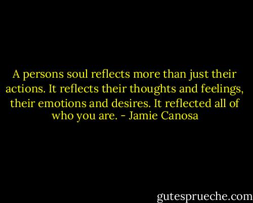 A persons soul reflects more than just their actions. It reflects their thoughts and feelings, their emotions and desires. It reflected all of who you are. - Jamie Canosa