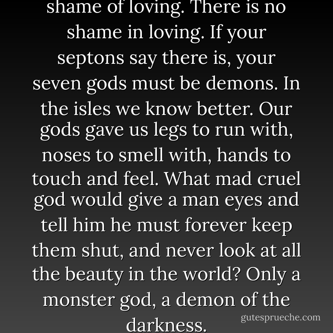 All you Westerosi make a shame of loving. There is no shame in loving. If your septons say there is, your seven gods must be demons. In the isles we know better. Our gods gave us legs to run with, noses to smell with, hands to touch and feel. What mad cruel god would give a man eyes and tell him he must forever keep them shut, and never look at all the beauty in the world? Only a monster god, a demon of the darkness. - George R.R. Martin