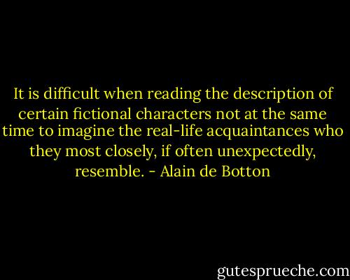 It is difficult when reading the description of certain fictional characters not at the same time to imagine the real-life acquaintances who they most closely, if often unexpectedly, resemble. - Alain de Botton