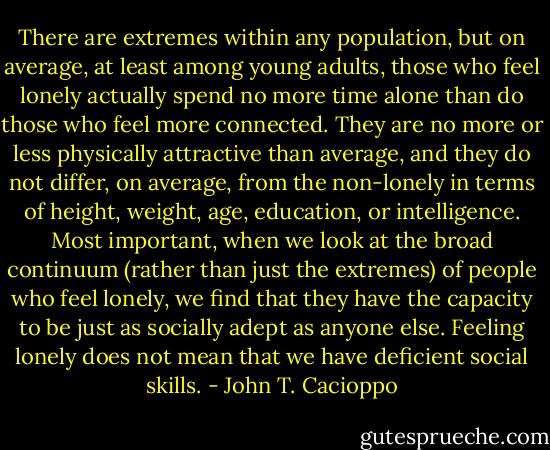 There are extremes within any population, but on average, at least among young adults, those who feel lonely actually spend no more time alone than do those who feel more connected. They are no more or less physically attractive than average, and they do not differ, on average, from the non-lonely in terms of height, weight, age, education, or intelligence. Most important, when we look at the broad continuum (rather than just the extremes) of people who feel lonely, we find that they have the capacity to be just as socially adept as anyone else. Feeling lonely does not mean that we have deficient social skills. - John T. Cacioppo