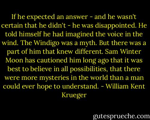 If he expected an answer - and he wasn't certain that he didn't - he was disappointed. He told himself he had imagined the voice in the wind. The Windigo was a myth.<br />But there was a part of him that knew different. Sam Winter Moon has cautioned him long ago that it was best to believe in all possibilities, that there were more mysteries in the world than a man could ever hope to understand. - William Kent Krueger