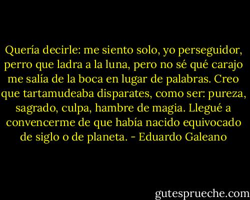 Quería decirle: me siento solo, yo perseguidor, perro que ladra a la luna, pero no sé qué carajo me salía de la boca en lugar de palabras. Creo que tartamudeaba disparates, como ser: pureza, sagrado, culpa, hambre de magia. Llegué a convencerme de que había nacido equivocado de siglo o de planeta. - Eduardo Galeano
