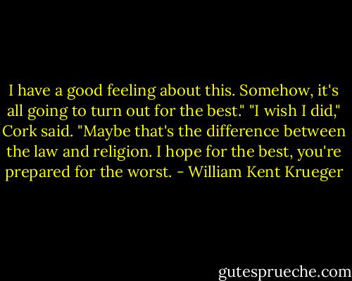 I have a good feeling about this. Somehow, it's all going to turn out for the best."<br />"I wish I did," Cork said.<br />"Maybe that's the difference between the law and religion. I hope for the best, you're prepared for the worst. - William Kent Krueger