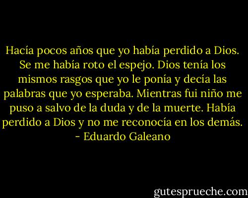 Hacía pocos años que yo había perdido a Dios. Se me había roto el espejo. Dios tenía los mismos rasgos que yo le ponía y decía las palabras que yo esperaba. Mientras fui niño me puso a salvo de la duda y de la muerte. Había perdido a Dios y no me reconocía en los demás. - Eduardo Galeano