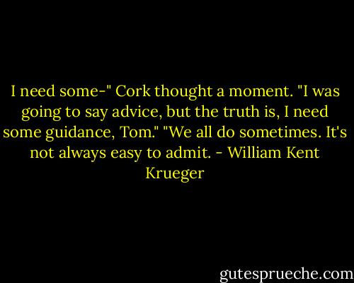 I need some-" Cork thought a moment. "I was going to say advice, but the truth is, I need some guidance, Tom."<br />"We all do sometimes. It's not always easy to admit. - William Kent Krueger