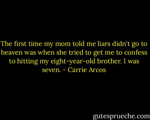 The first time my mom told me liars didn't go to heaven was when she tried to get me to confess to hitting my eight-year-old brother. I was seven. - Carrie Arcos