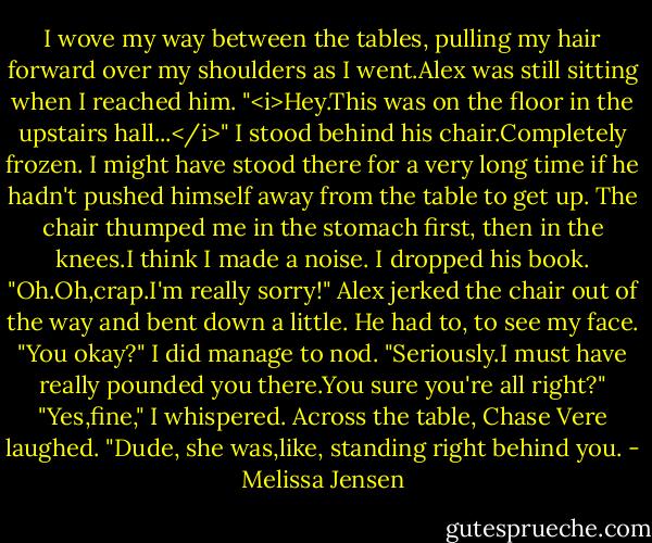 I wove my way between the tables, pulling my hair forward over my shoulders as I went.Alex was still sitting when I reached him.<br />"<i>Hey.This was on the floor in the upstairs hall...</i>"<br />I stood behind his chair.Completely frozen.<br />I might have stood there for a very long time if he hadn't pushed himself away from the table to get up. The chair thumped me in the stomach first, then in the knees.I think I made a noise. I dropped his book.<br />"Oh.Oh,crap.I'm really sorry!" Alex jerked the chair out of the way and bent down a little. He had to, to see my face. "You okay?"<br />I did manage to nod.<br />"Seriously.I must have really pounded you there.You sure you're all right?"<br />"Yes,fine," I whispered.<br />Across the table, Chase Vere laughed. "Dude, she was,like, standing right behind you. - Melissa Jensen