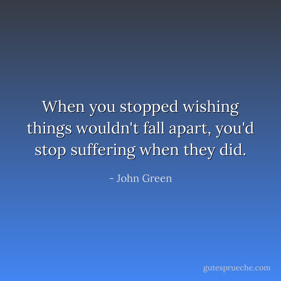 When you stopped wishing things wouldn't fall apart,<br />you'd stop suffering when they did. - John Green