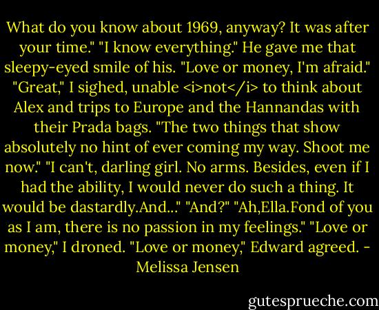 What do you know about 1969, anyway? It was after your time."<br />"I know everything." He gave me that sleepy-eyed smile of his. "Love or money, I'm afraid."<br />"Great," I sighed, unable <i>not</i> to think about Alex and trips to Europe and the Hannandas with their Prada bags. "The two things that show absolutely no hint of ever coming my way. Shoot me now."<br />"I can't, darling girl. No arms. Besides, even if I had the ability, I would never do such a thing. It would be dastardly.And..."<br />"And?"<br />"Ah,Ella.Fond of you as I am, there is no passion in my feelings."<br />"Love or money," I droned.<br />"Love or money," Edward agreed. - Melissa Jensen