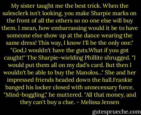 My sister taught me the best trick. When the salesclerk isn't looking, you make Sharpie marks on the front of all the others so no one else will buy them. I mean, how embarrassing would it be to have someone else show up at the dance wearing the same dress! This way, I know I'll be the only one."<br />"God,I wouldn't have the guts.What if you got caught!"<br />The Sharpie-wielding Phillite shrugged. "I would put them all on my dad's card. But then I wouldn't be able to buy the Manolos..."<br />She and her impressed friends headed down the hall.Frankie banged his locker closed with unnecessary force. "Mind-boggling," he muttered. "All that money, and they can't buy a clue. - Melissa Jensen