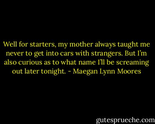 Well for starters, my mother always taught me never to get into cars with strangers. But I’m also curious as to what name I’ll be screaming out later tonight. - Maegan Lynn Moores