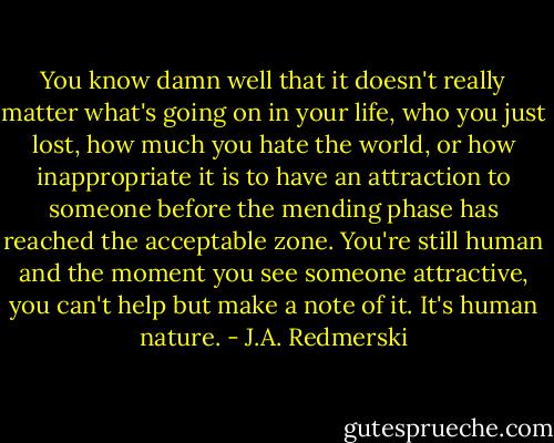 You know damn well that it doesn't really matter what's going on in your life, who you just lost, how much you hate the world, or how inappropriate it is to have an attraction to someone before the mending phase has reached the acceptable zone. You're still human and the moment you see someone attractive, you can't help but make a note of it. It's human nature. - J.A. Redmerski