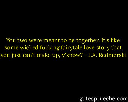 You two were meant to be together. It's like some wicked fucking fairytale love story that you just can't make up, y'know? - J.A. Redmerski