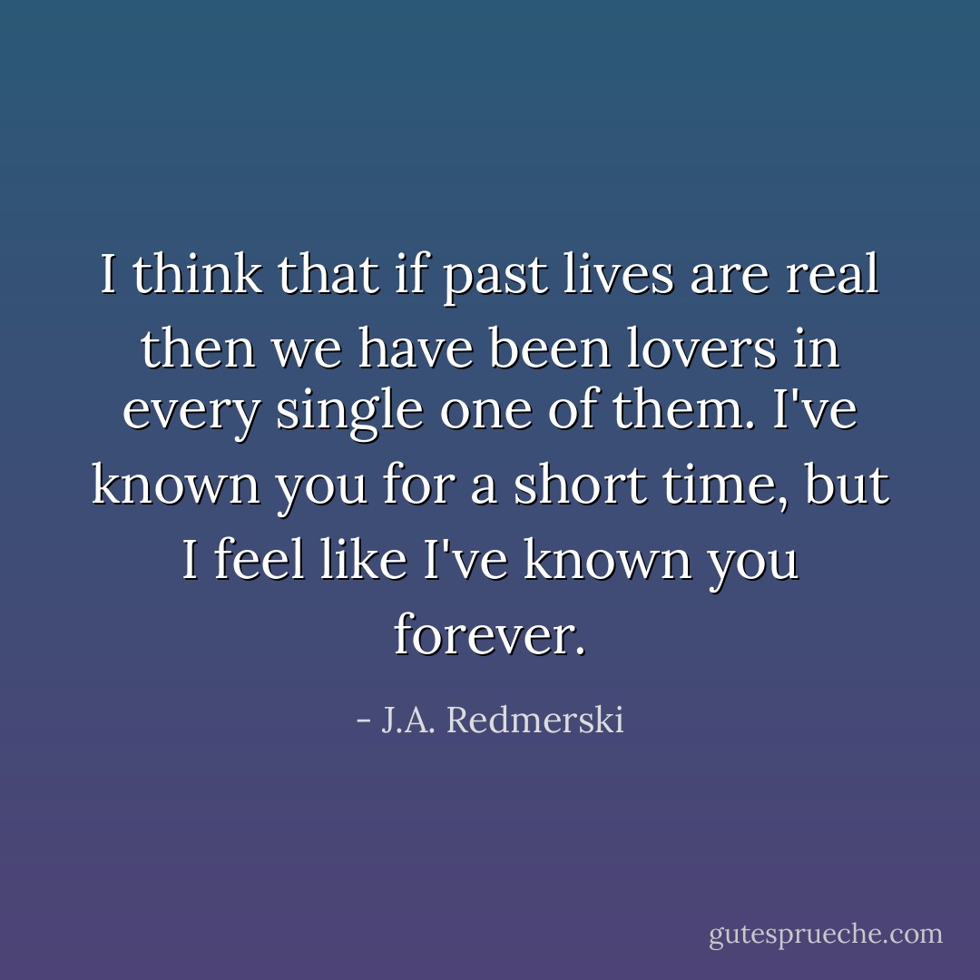 I think that if past lives are real then we have been lovers in every single one of them. I've known you for a short time, but I feel like I've known you forever. - J.A. Redmerski