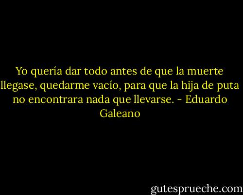 Yo quería dar todo antes de que la muerte llegase, quedarme vacío, para que la hija de puta no encontrara nada que llevarse. - Eduardo Galeano