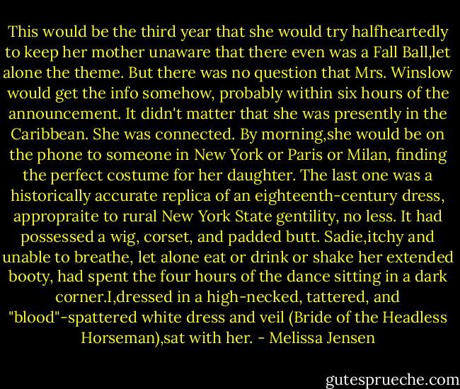This would be the third year that she would try halfheartedly to keep her mother unaware that there even was a Fall Ball,let alone the theme. But there was no question that Mrs. Winslow would get the info somehow, probably within six hours of the announcement. It didn't matter that she was presently in the Caribbean. She was connected. By morning,she would be on the phone to someone in New York or Paris or Milan, finding the perfect costume for her daughter.<br />The last one was a historically accurate replica of an eighteenth-century dress, appropraite to rural New York State gentility, no less. It had possessed a wig, corset, and padded butt. Sadie,itchy and unable to breathe, let alone eat or drink or shake her extended booty, had spent the four hours of the dance sitting in a dark corner.I,dressed in a high-necked, tattered, and "blood"-spattered white dress and veil (Bride of the Headless Horseman),sat with her. - Melissa Jensen