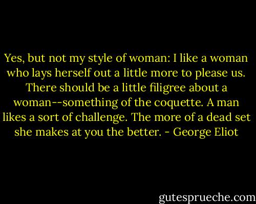 Yes, but not my style of woman: I like a woman who lays herself out a little more to please us. There should be a little filigree about a woman--something of the coquette. A man likes a sort of challenge. The more of a dead set she makes at you the better. - George Eliot