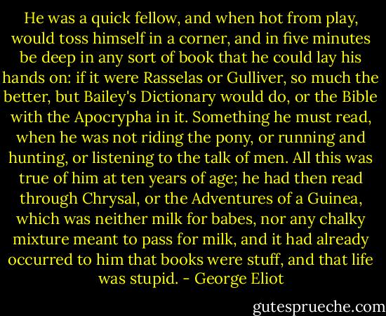 He was a quick fellow, and when hot from play, would toss himself in a corner, and in five minutes be deep in any sort of book that he could lay his hands on: if it were Rasselas or Gulliver, so much the better, but Bailey's Dictionary would do, or the Bible with the Apocrypha in it. Something he must read, when he was not riding the pony, or running and hunting, or listening to the talk of men. All this was true of him at ten years of age; he had then read through Chrysal, or the Adventures of a Guinea, which was neither milk for babes, nor any chalky mixture meant to pass for milk, and it had already occurred to him that books were stuff, and that life was stupid. - George Eliot