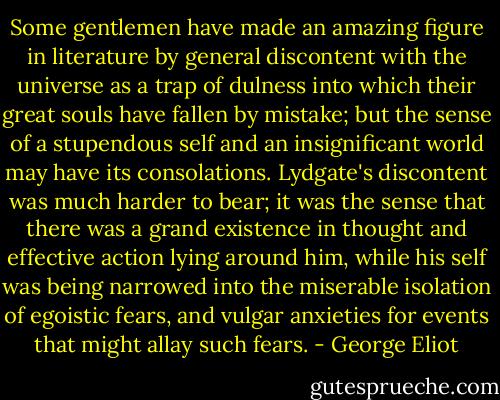 Some gentlemen have made an amazing figure in literature by general discontent with the universe as a trap of dulness into which their great souls have fallen by mistake; but the sense of a stupendous self and an insignificant world may have its consolations. Lydgate's discontent was much harder to bear; it was the sense that there was a grand existence in thought and effective action lying around him, while his self was being narrowed into the miserable isolation of egoistic fears, and vulgar anxieties for events that might allay such fears. - George Eliot