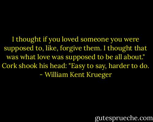 I thought if you loved someone you were supposed to, like, forgive them. I thought that was what love was supposed to be all about."<br />Cork shook his head: "Easy to say, harder to do. - William Kent Krueger