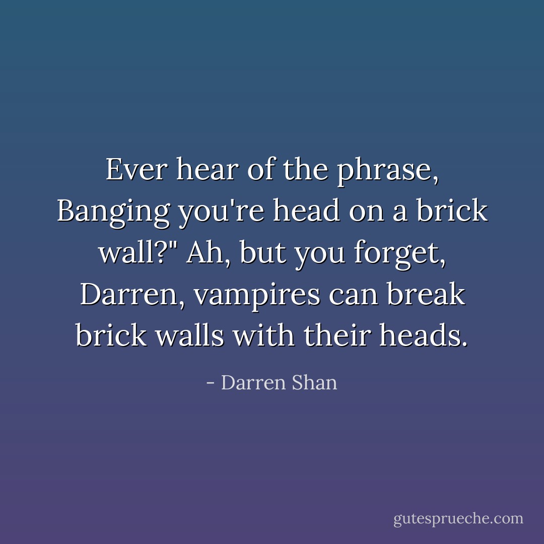 Ever hear of the phrase, Banging you're head on a brick wall?"<br />Ah, but you forget, Darren, vampires can break brick walls with their heads. - Darren Shan