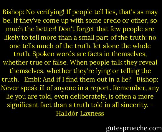 Bishop: No verifying! If people tell lies, that's as may be. If they've come up with some credo or other, so much the better! Don't forget that few people are likely to tell more than a small part of the truth: no one tells much of the truth, let alone the whole truth. Spoken words are facts in themselves, whether true or false. When people talk they reveal themselves, whether they're lying or telling the truth. <br /><br />Embi: And if I find them out in a lie? <br /><br />Bishop: Never speak ill of anyone in a report. Remember, any lie you are told, even deliberately, is often a more significant fact than a truth told in all sincerity. - Halldór Laxness