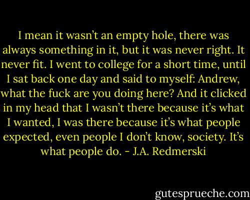 I mean it wasn’t an empty hole, there was al­ways some­thing in it, but it was never right. It never fit. I went to col­lege for a short time, until I sat back one day and said to my­self: An­drew, what the fuck are you doing here? And it clicked in my head that I wasn’t there be­cause it’s what I wanted, I was there be­cause it’s what peo­ple ex­pected, even peo­ple I don’t know, so­ci­ety. It’s what peo­ple do. - J.A. Redmerski