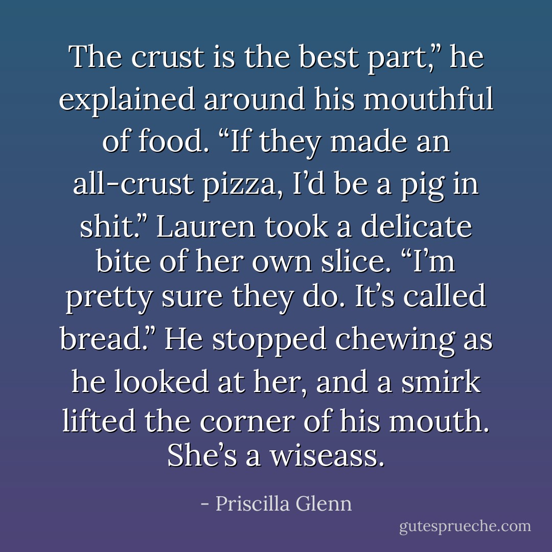 The crust is the best part,” he explained around his mouthful of food. “If they made an all-crust pizza, I’d be a pig in shit.”<br />Lauren took a delicate bite of her own slice. “I’m pretty sure they do. It’s called bread.”<br />He stopped chewing as he looked at her, and a smirk lifted the corner of his mouth. She’s a <i>wiseass</i>. - Priscilla Glenn