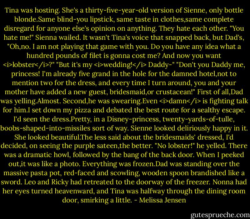 Tina was hosting. She's a thirty-five-year-old version of Sienne, only bottle blonde.Same blind-you lipstick, same taste in clothes,same complete disregard for anyone else's opinion on anything.<br />They hate each other.<br />"You hate me!" Sienna wailed.<br />It wasn't Tina's voice that snapped back, but Dad's, "Oh,no. I am not playing that game with you. Do you have any idea what a hundred pounds of filet is gonna cost me? And now you want <i>lobster</i>?"<br />"But it's my <i>wedding!</i> Daddy-"<br />"Don't you Daddy me, princess! I'm already five grand in the hole for the damned hotel,not to mention two for the dress, and every time I turn around, you and your mother have added a new guest, bridesmaid,or crustacean!"<br />First of all,Dad was yelling.Almost. Second,he was swearing.Even <i>damn</i> is fighting talk for him.I set down my pizza and debated the best route for a sealthy escape.<br />I'd seen the dress.Pretty, in a Disney-princess, twenty-yards-of-tulle, boobs-shaped-into-missiles sort of way. Sienne looked deliriously happy in it. She looked beautiful.The less said about the bridesmaids' dressed, I'd decided, on seeing the purple sateen,the better.<br />"No lobster!" he yelled.<br />There was a dramatic howl, followed by the bang of the back door. When I peeked out,it was like a photo. Everything was frozen.Dad was standing over the massive pasta pot, red-faced and scowling, wooden spoon brandished like a sword. Leo and Ricky had retreated to the doorway of the freezer. Nonna had her eyes turned heavenward, and Tina was halfway through the dining room door, smirking a little. - Melissa Jensen