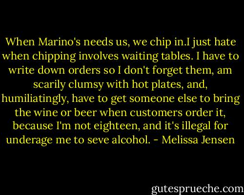 When Marino's needs us, we chip in.I just hate when chipping involves waiting tables. I have to write down orders so I don't forget them, am scarily clumsy with hot plates, and, humiliatingly, have to get someone else to bring the wine or beer when customers order it, because I'm not eighteen, and it's illegal for underage me to seve alcohol. - Melissa Jensen