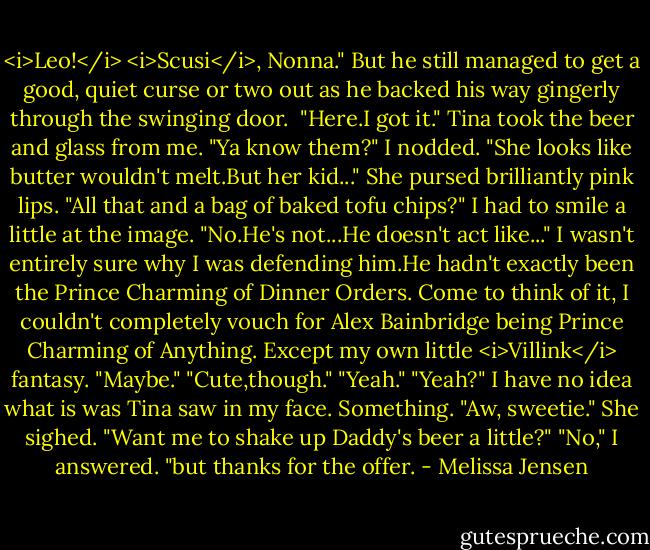 <i>Leo!</i><br /><i>Scusi</i>, Nonna." But he still managed to get a good, quiet curse or two out as he backed his way gingerly through the swinging door. <br />"Here.I got it." Tina took the beer and glass from me. "Ya know them?"<br />I nodded.<br />"She looks like butter wouldn't melt.But her kid..." She pursed brilliantly pink lips. "All that and a bag of baked tofu chips?"<br />I had to smile a little at the image. "No.He's not...He doesn't act like..." I wasn't entirely sure why I was defending him.He hadn't exactly been the Prince Charming of Dinner Orders. Come to think of it, I couldn't completely vouch for Alex Bainbridge being Prince Charming of Anything. Except my own little <i>Villink</i> fantasy. "Maybe."<br />"Cute,though."<br />"Yeah."<br />"Yeah?" I have no idea what is was Tina saw in my face. Something. "Aw, sweetie." She sighed. "Want me to shake up Daddy's beer a little?"<br />"No," I answered. "but thanks for the offer. - Melissa Jensen