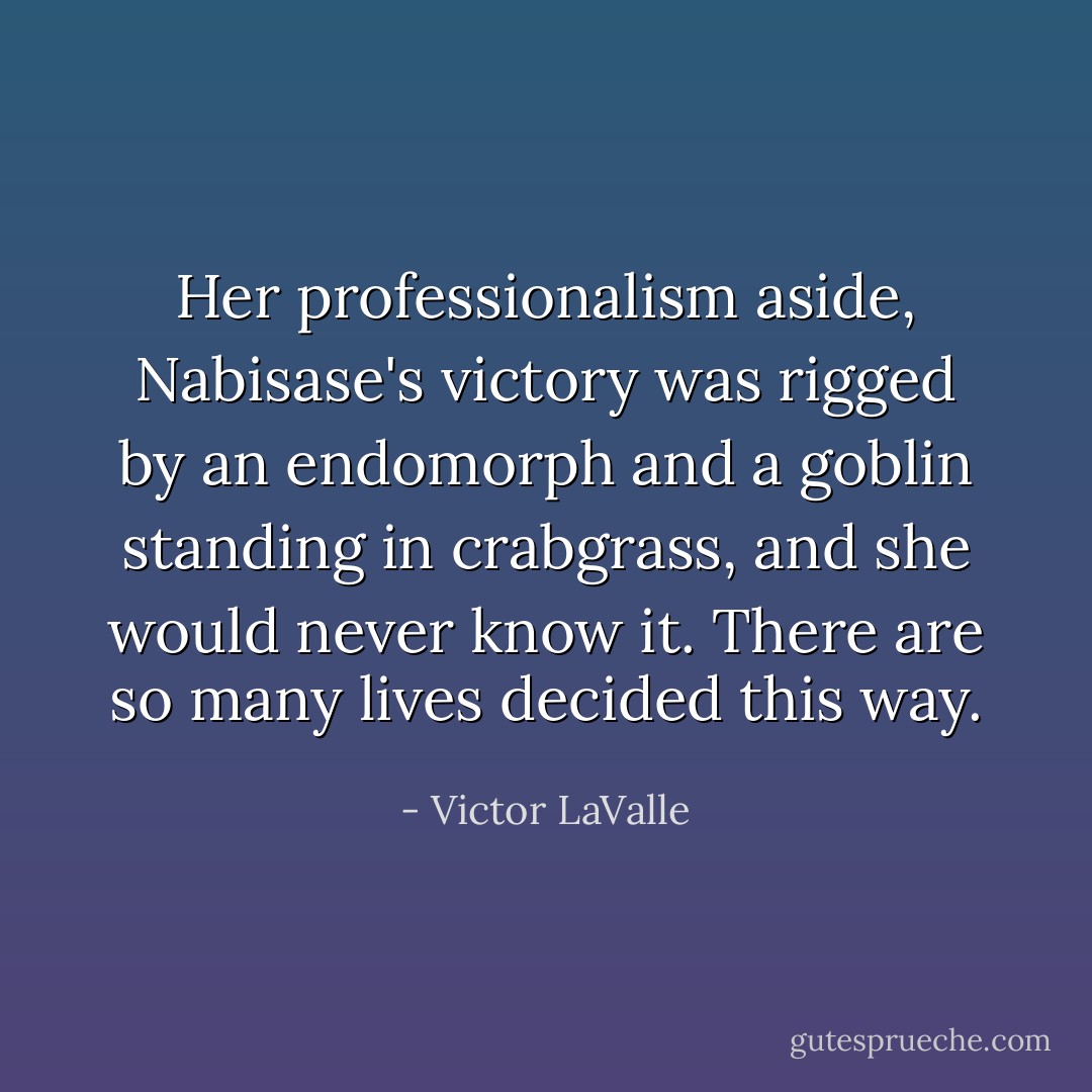 Her professionalism aside, Nabisase's victory was rigged by an endomorph and a goblin standing in crabgrass, and she would never know it. There are so many lives decided this way. - Victor LaValle