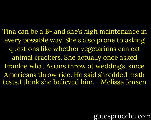 Tina can be a B-,and she's high maintenance in every possible way. She's also prone to asking questions like whether vegetarians can eat animal crackers. She actually once asked Frankie what Asians throw at weddings, since Americans throw rice. He said shredded math tests.I think she believed him. - Melissa Jensen