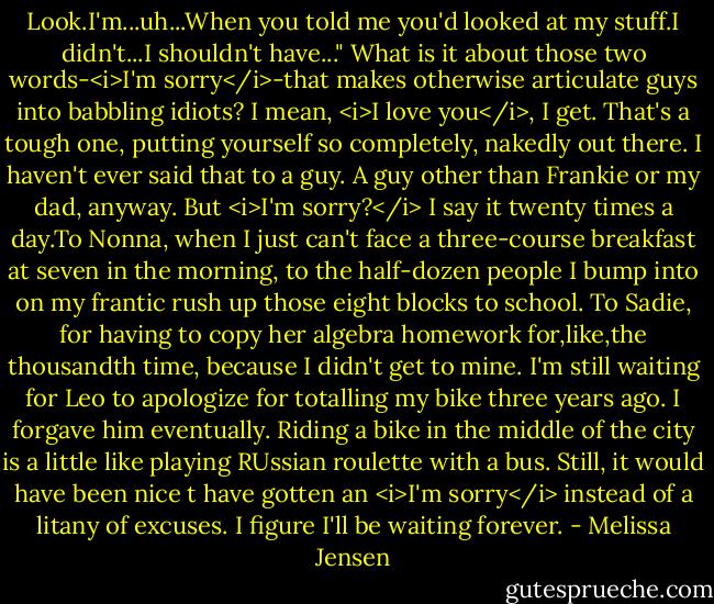 Look.I'm...uh...When you told me you'd looked at my stuff.I didn't...I shouldn't have..."<br />What is it about those two words-<i>I'm sorry</i>-that makes otherwise articulate guys into babbling idiots? I mean, <i>I love you</i>, I get. That's a tough one, putting yourself so completely, nakedly out there. I haven't ever said that to a guy. A guy other than Frankie or my dad, anyway. But <i>I'm sorry?</i> I say it twenty times a day.To Nonna, when I just can't face a three-course breakfast at seven in the morning, to the half-dozen people I bump into on my frantic rush up those eight blocks to school. To Sadie, for having to copy her algebra homework for,like,the thousandth time, because I didn't get to mine.<br />I'm still waiting for Leo to apologize for totalling my bike three years ago. I forgave him eventually. Riding a bike in the middle of the city is a little like playing RUssian roulette with a bus. Still, it would have been nice t have gotten an <i>I'm sorry</i> instead of a litany of excuses. I figure I'll be waiting forever. - Melissa Jensen