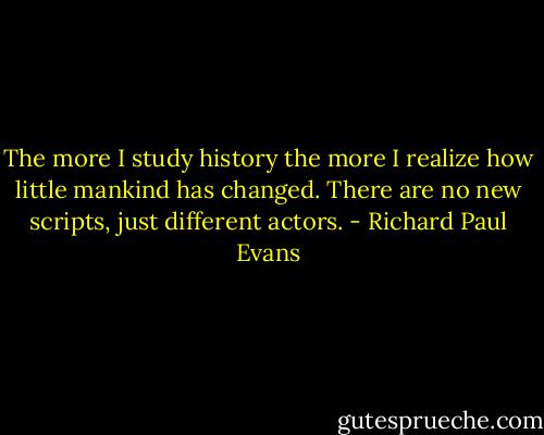 The more I study history the more I realize how little mankind has changed. There are no new scripts, just different actors. - Richard Paul Evans