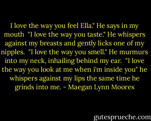 I love the way you feel Ella." He says in my mouth<br /><br />"I love the way you taste." He whispers against my breasts and gently licks one of my nipples.<br /><br />"I love the way you smell." He murmurs into my neck, inhailing behind my ear.<br /><br />"I love the way you look at me when i'm inside you" he whispers against my lips the same time he grinds into me. - Maegan Lynn Moores