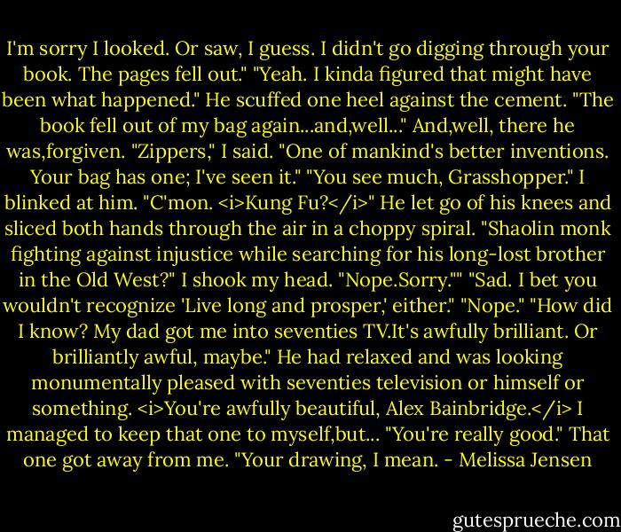 I'm sorry I looked. Or saw, I guess. I didn't go digging through your book. The pages fell out."<br />"Yeah. I kinda figured that might have been what happened." He scuffed one heel against the cement. "The book fell out of my bag again...and,well..."<br />And,well, there he was,forgiven.<br />"Zippers," I said. "One of mankind's better inventions. Your bag has one; I've seen it."<br />"You see much, Grasshopper."<br />I blinked at him.<br />"C'mon. <i>Kung Fu?</i>" He let go of his knees and sliced both hands through the air in a choppy spiral. "Shaolin monk fighting against injustice while searching for his long-lost brother in the Old West?"<br />I shook my head. "Nope.Sorry.""<br />"Sad. I bet you wouldn't recognize 'Live long and prosper,' either."<br />"Nope."<br />"How did I know? My dad got me into seventies TV.It's awfully brilliant. Or brilliantly awful, maybe." He had relaxed and was looking monumentally pleased with seventies television or himself or something.<br /><i>You're awfully beautiful, Alex Bainbridge.</i><br />I managed to keep that one to myself,but... "You're really good." That one got away from me. "Your drawing, I mean. - Melissa Jensen