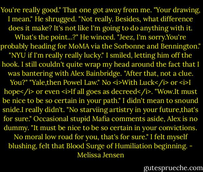 You're really good." That one got away from me. "Your drawing, I mean."<br />He shrugged. "Not really. Besides, what difference does it make? It's not like I'm going to do anything with it. What's the point...?" He winced. "Jeez, I'm sorry.You're probably heading for MoMA via the Sorbonne and Bennington."<br />"NYU if I'm really really lucky." I smiled, letting him off the hook. I still couldn't quite wrap my head around the fact that I was bantering with Alex Bainbridge. "After that, not a clue. You?"<br />"Yale,then Powel Law." No <i>With Luck</i> or <i>I hope</i> or even <i>If all goes as decreed</i>.<br />"Wow.It must be nice to be so certain in your path." I didn't mean to snound snide.I really didn't. "No starviing artistry in your future,that's for sure."<br />Occasional stupid Mafia comments aside, Alex is no dummy. "It must be nice to be so certain in your convictions. No moral low road for you, that's for sure."<br />I felt myself blushing, felt that Blood Surge of Humiliation beginning. - Melissa Jensen