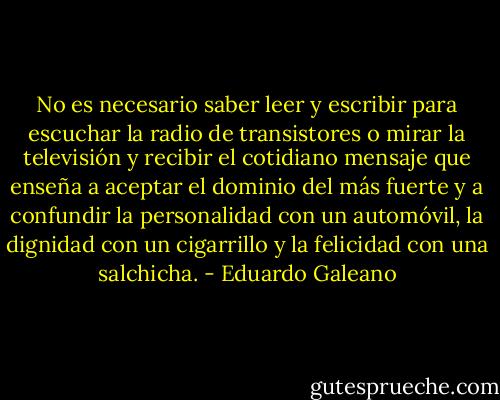 No es necesario saber leer y escribir para escuchar la radio de transistores o mirar la televisión y recibir el cotidiano mensaje que enseña a aceptar el dominio del más fuerte y a confundir la personalidad con un automóvil, la dignidad con un cigarrillo y la felicidad con una salchicha. - Eduardo Galeano