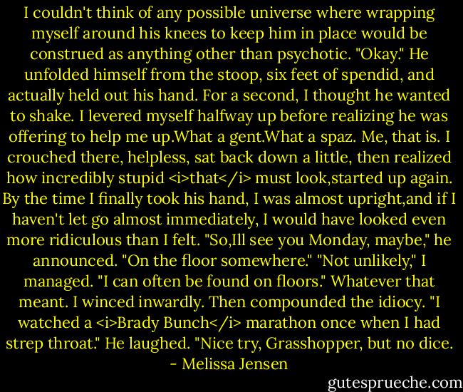 I couldn't think of any possible universe where wrapping myself around his knees to keep him in place would be construed as anything other than psychotic.<br />"Okay." He unfolded himself from the stoop, six feet of spendid, and actually held out his hand.<br />For a second, I thought he wanted to shake. I levered myself halfway up before realizing he was offering to help me up.What a gent.What a spaz. Me, that is. I crouched there, helpless, sat back down a little, then realized how incredibly stupid <i>that</i> must look,started up again. By the time I finally took his hand, I was almost upright,and if I haven't let go almost immediately, I would have looked even more ridiculous than I felt.<br />"So,Ill see you Monday, maybe," he announced. "On the floor somewhere."<br />"Not unlikely," I managed. "I can often be found on floors." Whatever that meant. I winced inwardly. Then compounded the idiocy. "I watched a <i>Brady Bunch</i> marathon once when I had strep throat."<br />He laughed. "Nice try, Grasshopper, but no dice. - Melissa Jensen