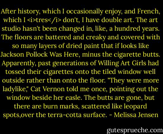 After history, which I occasionally enjoy, and French, which I <i>tres</i> don't, I have double art. The art studio hasn't been changed in, like, a hundred years. The floors are battered and creaky and covered with so many layers of dried paint that if looks like Jackson Pollock Was Here, minus the cigarette butts.<br />Apparently, past generations of Willing Art Girls had tossed their cigarettes onto the tiled window well outside rather than onto the floor. "They were more ladylike," Cat Vernon told me once, pointing out the window beside her easle. The butts are gone, but there are burn marks, scattered like leopard spots,over the terra-cotta surface. - Melissa Jensen