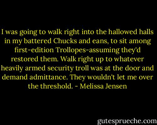 I was going to walk right into the hallowed halls in my battered Chucks and eans, to sit among first-edition Trollopes-assuming they'd restored them. Walk right up to whatever heavily armed security troll was at the door and demand admittance.<br />They wouldn't let me over the threshold. - Melissa Jensen