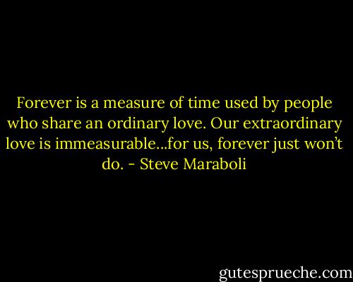 Forever is a measure of time used by people who share an ordinary love. Our extraordinary love is immeasurable...for us, forever just won’t do. - Steve Maraboli