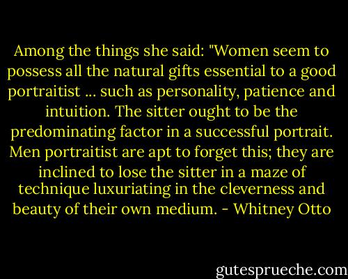 Among the things she said: "Women seem to possess all the natural gifts essential to a good portraitist ... such as personality, patience and intuition. The sitter ought to be the predominating factor in a successful portrait. Men portraitist are apt to forget this; they are inclined to lose the sitter in a maze of technique luxuriating in the cleverness and beauty of their own medium. - Whitney Otto