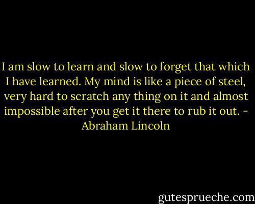 I am slow to learn and slow to forget that which I have learned. My mind is like a piece of steel, very hard to scratch any thing on it and almost impossible after you get it there to rub it out. - Abraham Lincoln