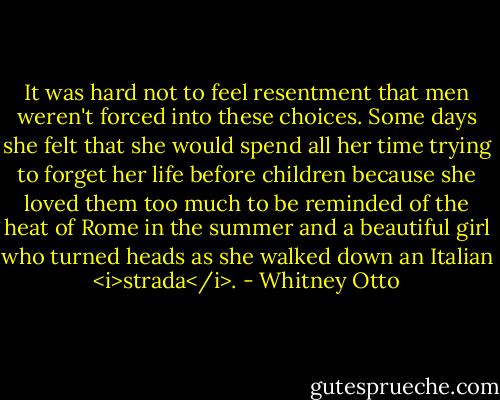 It was hard not to feel resentment that men weren't forced into these choices. Some days she felt that she would spend all her time trying to forget her life before children because she loved them too much to be reminded of the heat of Rome in the summer and a beautiful girl who turned heads as she walked down an Italian <i>strada</i>. - Whitney Otto
