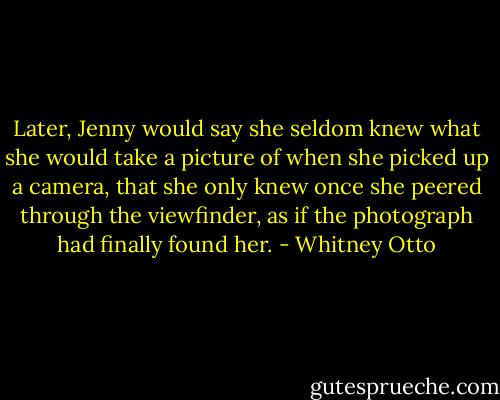 Later, Jenny would say she seldom knew what she would take a picture of when she picked up a camera, that she only knew once she peered through the viewfinder, as if the photograph had finally found her. - Whitney Otto