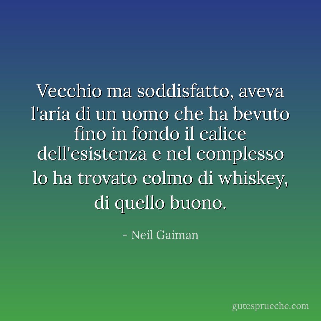 Vecchio ma soddisfatto, aveva l'aria di un uomo che ha bevuto fino in fondo il calice dell'esistenza e nel complesso lo ha trovato colmo di whiskey, di quello buono. - Neil Gaiman