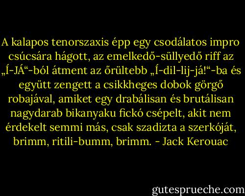 A kalapos tenorszaxis épp egy csodálatos impro csúcsára hágott, az emelkedő-süllyedő riff az „Í-JÁ“-ból átment az őrültebb „Í-dil-lij-já!“-ba és együtt zengett a csikkheges dobok görgő robajával, amiket egy drabálisan és brutálisan nagydarab bikanyaku fickó csépelt, akit nem érdekelt semmi más, csak szadizta a szerkóját, brimm, ritili-bumm, brimm. - Jack Kerouac